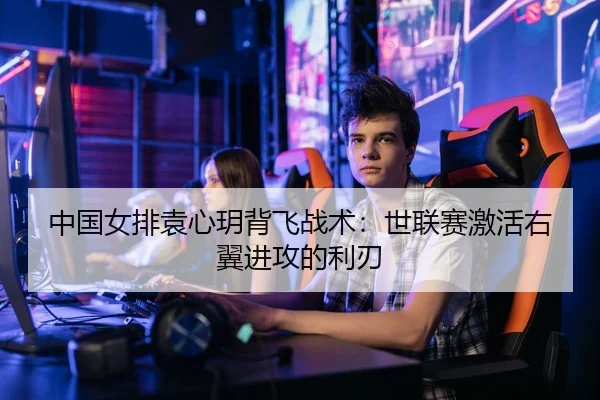 中国女排袁心玥背飞战术：世联赛激活右翼进攻的利刃